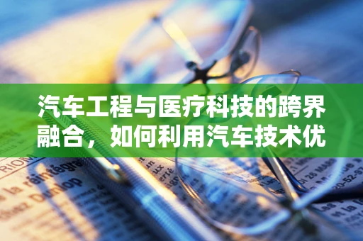 汽车工程与医疗科技的跨界融合，如何利用汽车技术优化医疗设备运输与维护？