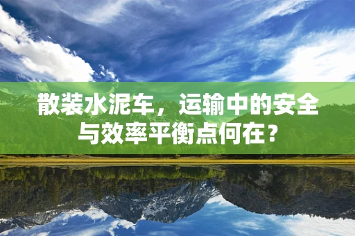 散装水泥车，运输中的安全与效率平衡点何在？