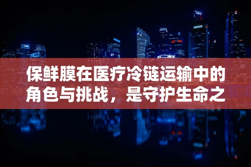 保鲜膜在医疗冷链运输中的角色与挑战，是守护生命之盾还是隐患之源？