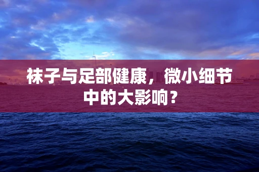 袜子与足部健康，微小细节中的大影响？