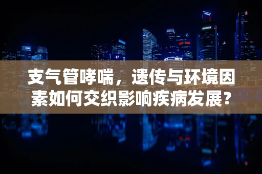 支气管哮喘，遗传与环境因素如何交织影响疾病发展？