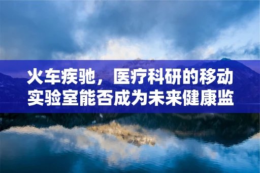 火车疾驰，医疗科研的移动实验室能否成为未来健康监测的新趋势？