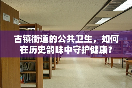 古镇街道的公共卫生，如何在历史韵味中守护健康？