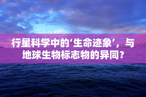 行星科学中的‘生命迹象’，与地球生物标志物的异同？