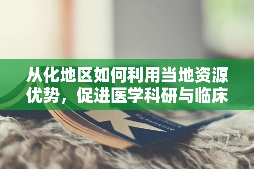 从化地区如何利用当地资源优势，促进医学科研与临床实践的融合发展？