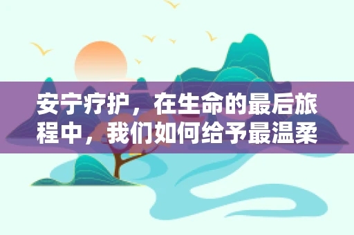 安宁疗护，在生命的最后旅程中，我们如何给予最温柔的陪伴？