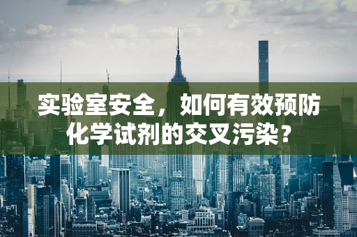 实验室安全，如何有效预防化学试剂的交叉污染？