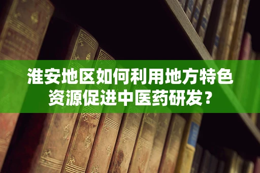 淮安地区如何利用地方特色资源促进中医药研发？