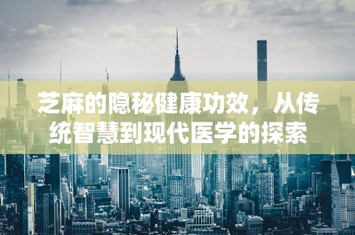 芝麻的隐秘健康功效，从传统智慧到现代医学的探索