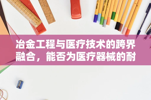 冶金工程与医疗技术的跨界融合，能否为医疗器械的耐腐蚀性带来新突破？