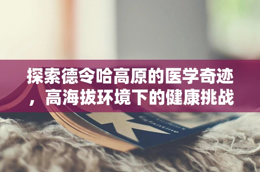 探索德令哈高原的医学奇迹，高海拔环境下的健康挑战与应对策略