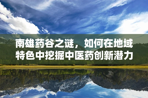 南雄药谷之谜，如何在地域特色中挖掘中医药创新潜力？