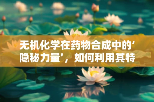 无机化学在药物合成中的‘隐秘力量’，如何利用其特性优化药物设计？