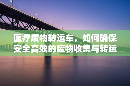 医疗废物转运车，如何确保安全高效的废物收集与转运？