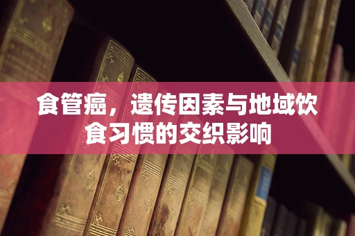 食管癌，遗传因素与地域饮食习惯的交织影响