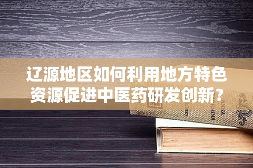 辽源地区如何利用地方特色资源促进中医药研发创新？