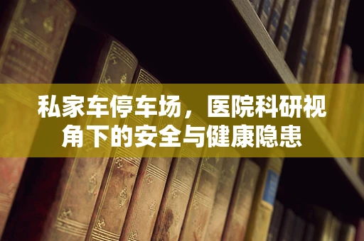 私家车停车场，医院科研视角下的安全与健康隐患