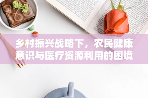 乡村振兴战略下，农民健康意识与医疗资源利用的困境与出路是什么？