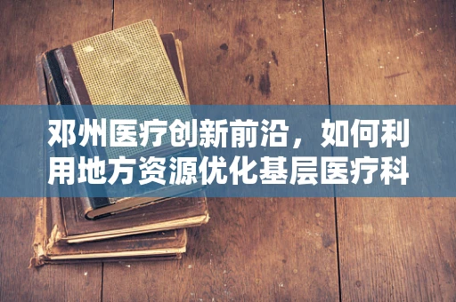 邓州医疗创新前沿，如何利用地方资源优化基层医疗科研？