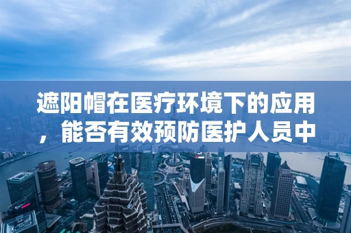 遮阳帽在医疗环境下的应用，能否有效预防医护人员中暑？