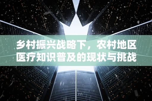 乡村振兴战略下，农村地区医疗知识普及的现状与挑战，农民真的了解基本医疗常识吗？