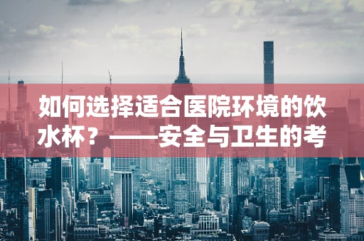 如何选择适合医院环境的饮水杯？——安全与卫生的考量