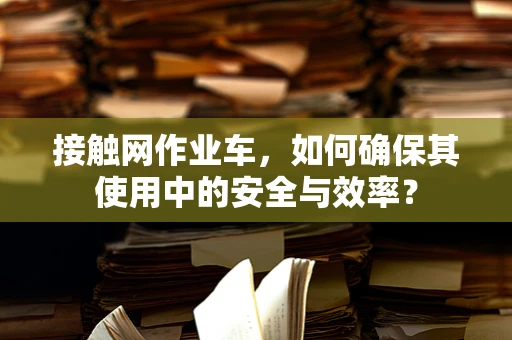 接触网作业车，如何确保其使用中的安全与效率？