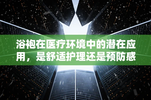 浴袍在医疗环境中的潜在应用，是舒适护理还是预防感染的利器？