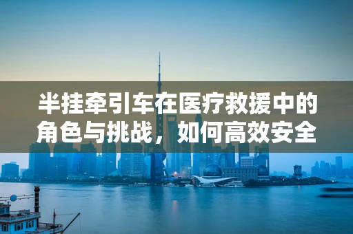 半挂牵引车在医疗救援中的角色与挑战，如何高效安全地转运伤员？