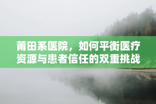 莆田系医院，如何平衡医疗资源与患者信任的双重挑战？