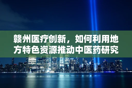 赣州医疗创新，如何利用地方特色资源推动中医药研究新突破？