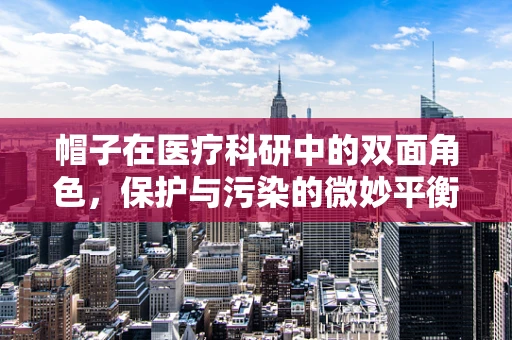 帽子在医疗科研中的双面角色，保护与污染的微妙平衡