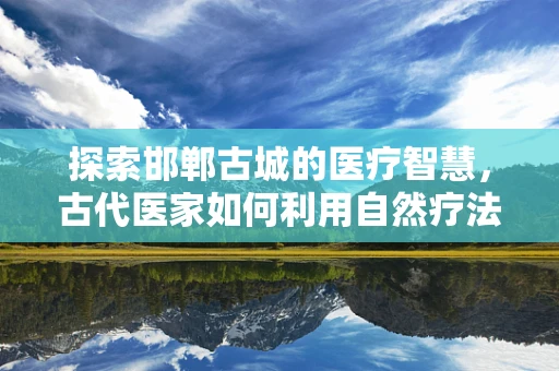 探索邯郸古城的医疗智慧，古代医家如何利用自然疗法？