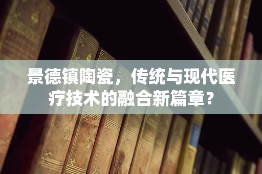 景德镇陶瓷，传统与现代医疗技术的融合新篇章？