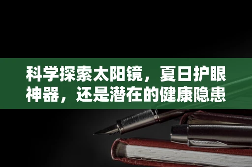 科学探索太阳镜，夏日护眼神器，还是潜在的健康隐患？