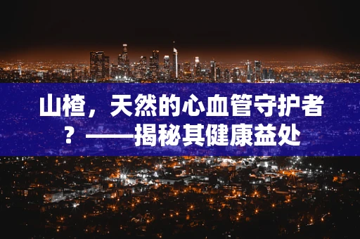 山楂，天然的心血管守护者？——揭秘其健康益处