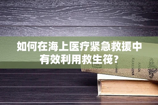 如何在海上医疗紧急救援中有效利用救生筏？