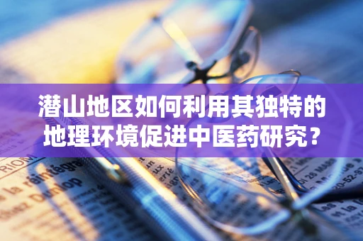 潜山地区如何利用其独特的地理环境促进中医药研究？