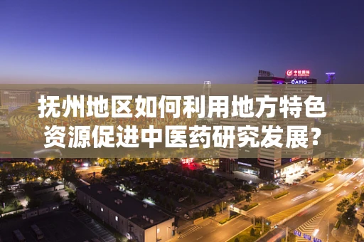 抚州地区如何利用地方特色资源促进中医药研究发展？