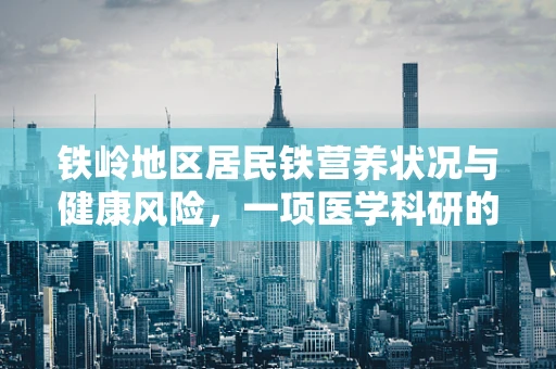 铁岭地区居民铁营养状况与健康风险，一项医学科研的探索