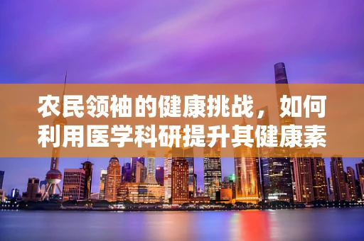 农民领袖的健康挑战，如何利用医学科研提升其健康素养？