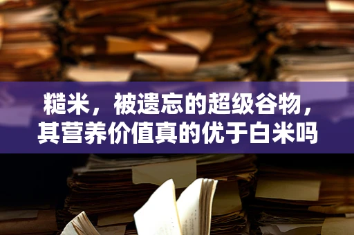 糙米，被遗忘的超级谷物，其营养价值真的优于白米吗？