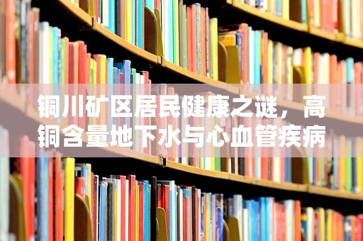 铜川矿区居民健康之谜，高铜含量地下水与心血管疾病关联探秘