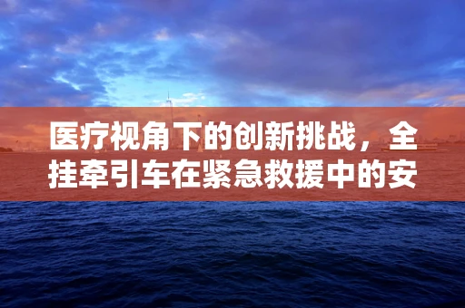 医疗视角下的创新挑战，全挂牵引车在紧急救援中的安全应用研究