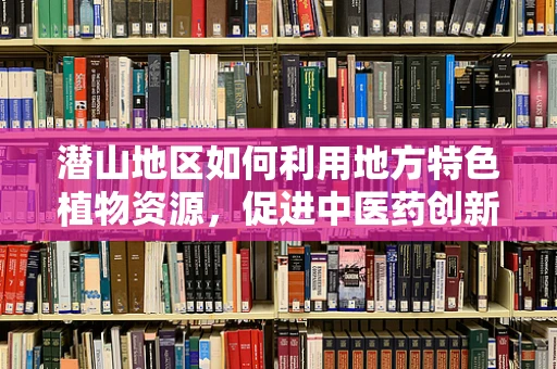 潜山地区如何利用地方特色植物资源，促进中医药创新发展？