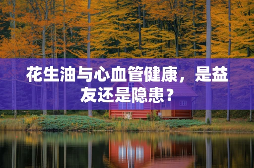 花生油与心血管健康，是益友还是隐患？